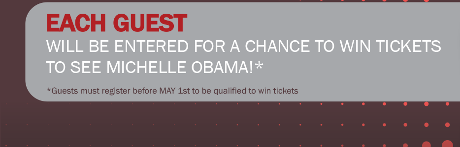 Each guest will be entered for a chance to win tickets to see Michelle Obama!* . *Guests must register before MAY 1st to be qualified to win tickets