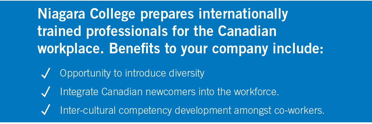 Niagara College prepares internationally trained professionals for the Canadian workplace. Benefits to your company include: • Opportunity to introduce diversity • Integrate Canadian newcomers into the workforce • Inter-cultural competency development amongst co-workers