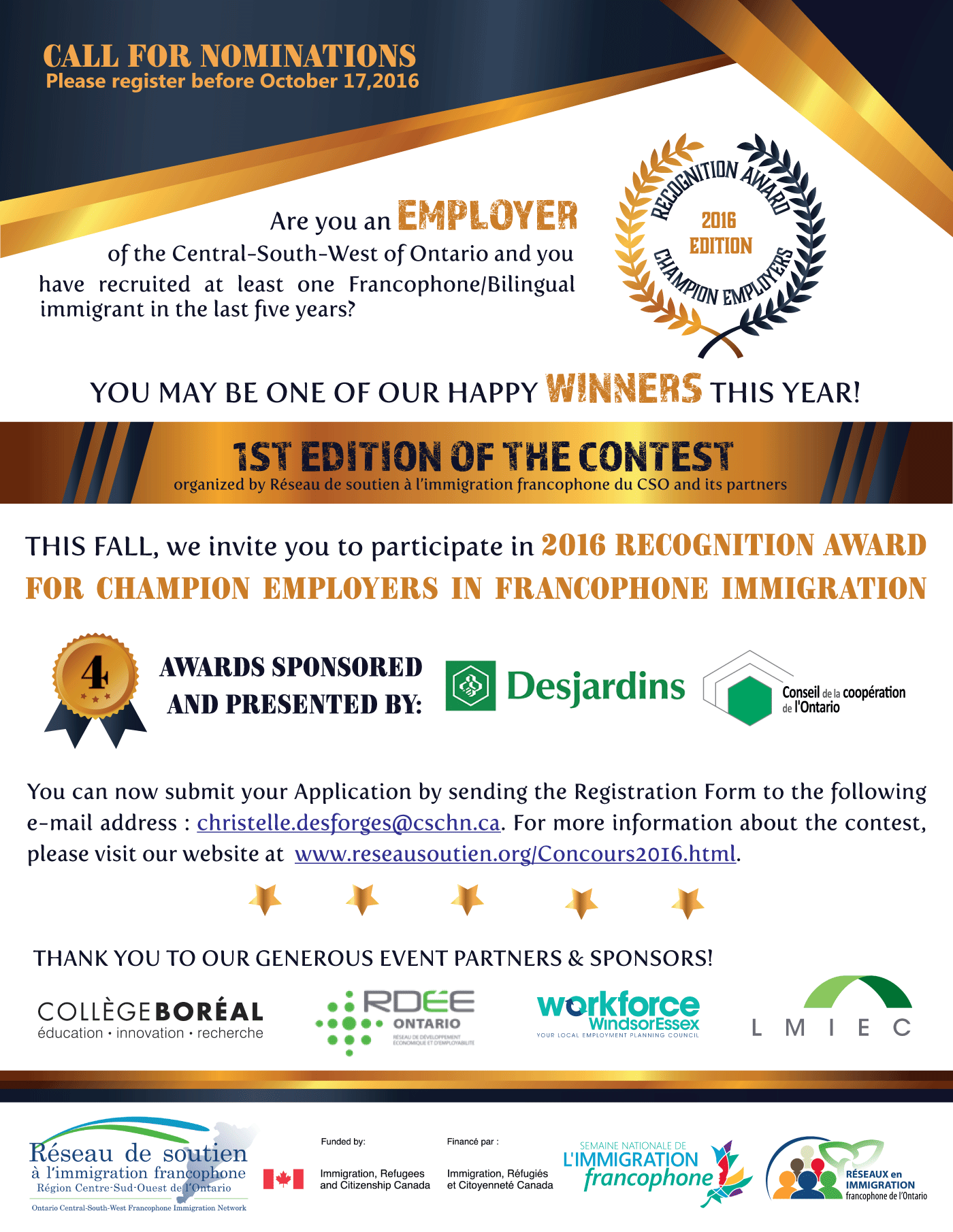 CALL FOR NOMINATIONS Please register before October 17,2016 Are you an employers of the Central-South-West of Ontario and you have recruited at least one Francophone/Bilingual immigrant in the last five years? Recognition Award - 2016 Edition YOU MAY BE ONE OF OUR HAPPY WINNERS THIS YEAR! 1st Edition of the Contest: organized by Réseau de soutien à l’immigration francophone du CSO and its partners THIS FALL, we invite you to participate in 2016 recognition award for champion Employers in francophone immigration 4 AWARDS sponsored and presented by: Desjardins and Conseil de la coopération de L'Ontario You can now submit your Application by sending the Registration Form to the following e-mail address : christelle.desforges@cschn.ca. For more information about the contest, please visit our website at www.reseausoutien.org/Concours2016.html. THANK YOU TO OUR GENEROUS EVENT PARTNERS & SPONSORS! Collège Boréal - éducation • innovation • recherche RDÉE ONTARIO Workforce Windsor Essex LMIEC Réseau de soutien à l'immigration francophone funded by: Immigration, Refugees and Citizenship Canada. Semaine nationale de l'immigration francophone Réseaux en Immigration francophone de l'Ontario